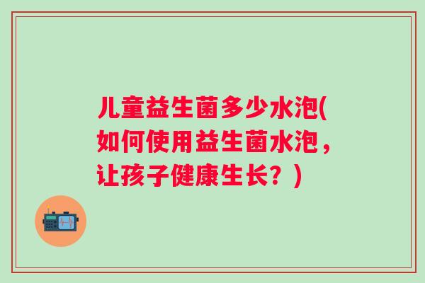 儿童益生菌多少水泡(如何使用益生菌水泡，让孩子健康生长？)