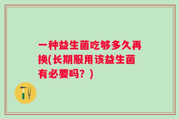 一种益生菌吃够多久再换(长期服用该益生菌有必要吗？)