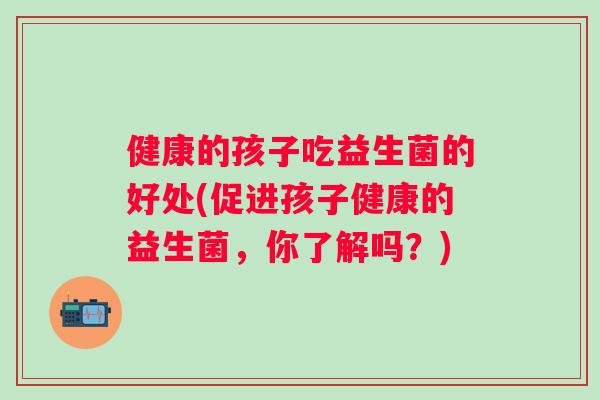 健康的孩子吃益生菌的好处(促进孩子健康的益生菌,你了解吗?) 健康的孩子吃益生菌的好处(促进孩子健康的益生菌,你了解吗?)