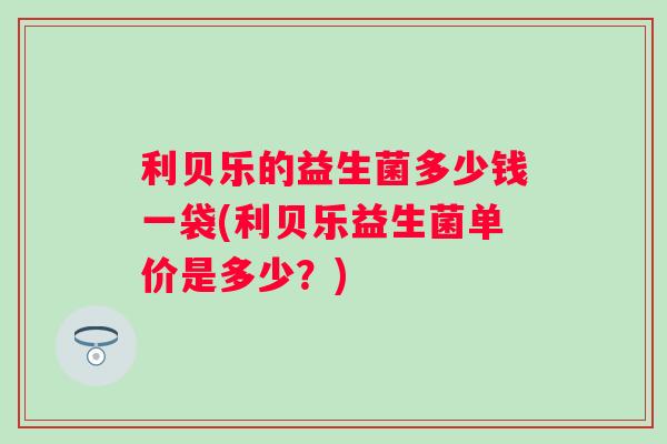 利贝乐的益生菌多少钱一袋(利贝乐益生菌单价是多少?) 利贝乐的益生菌多少钱一袋(利贝乐益生菌单价是多少?)