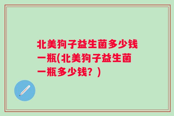 北美狗子益生菌多少钱一瓶(北美狗子益生菌一瓶多少钱?) 北美狗子益生菌多少钱一瓶(北美狗子益生菌一瓶多少钱?)