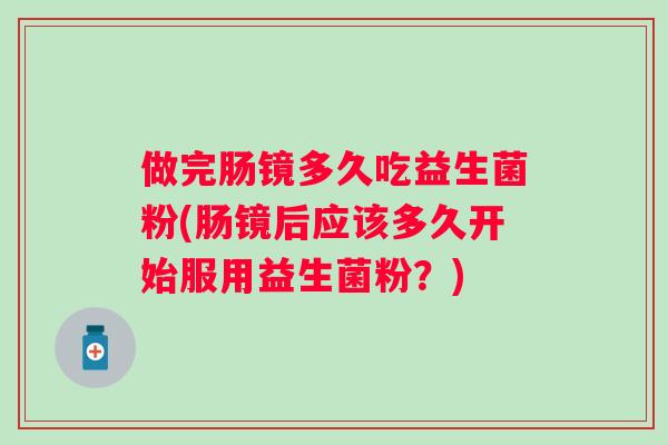 做完肠镜多久吃益生菌粉(肠镜后应该多久开始服用益生菌粉？)