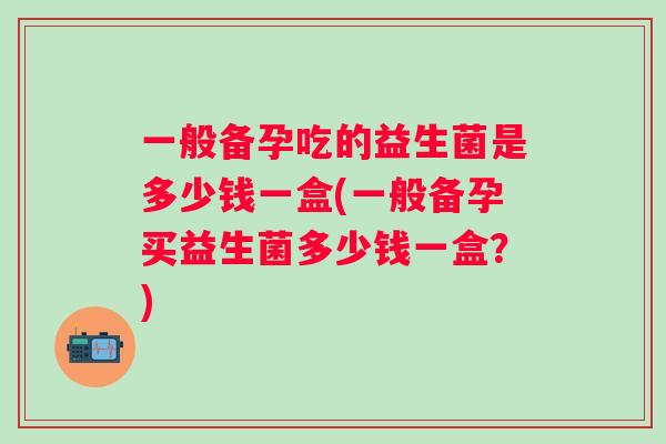 一般备孕吃的益生菌是多少钱一盒(一般备孕买益生菌多少钱一盒?) 一般备孕吃的益生菌是多少钱一盒(一般备孕买益生菌多少钱一盒?)