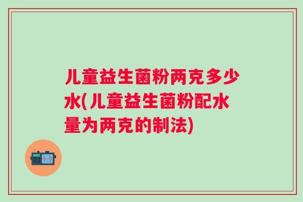 儿童益生菌粉两克多少水(儿童益生菌粉配水量为两克的制法)