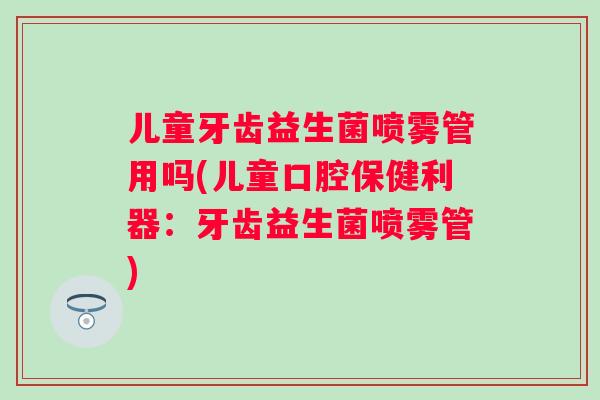 儿童牙齿益生菌喷雾管用吗(儿童口腔保健利器：牙齿益生菌喷雾管)
