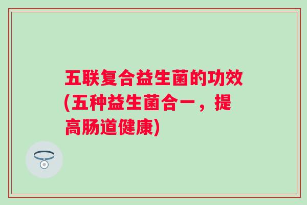五联复合益生菌的功效(五种益生菌合一，提高肠道健康)