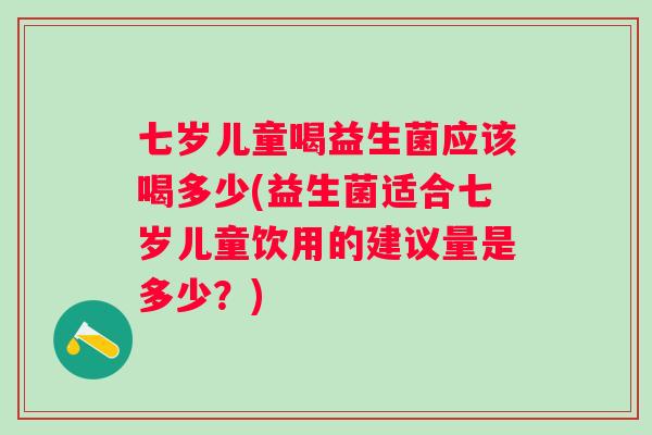 七岁儿童喝益生菌应该喝多少(益生菌适合七岁儿童饮用的建议量是多少?) 七岁儿童喝益生菌应该喝多少(益生菌适合七岁儿童饮用的建议量是多少?)