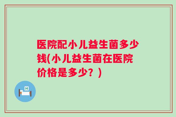 医院配小儿益生菌多少钱(小儿益生菌在医院价格是多少?) 医院配小儿益生菌多少钱(小儿益生菌在医院价格是多少?)