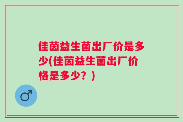 佳茵益生菌出厂价是多少(佳茵益生菌出厂价格是多少?) 佳茵益生菌出厂价是多少(佳茵益生菌出厂价格是多少?)
