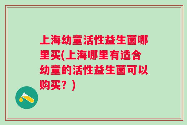 上海幼童活性益生菌哪里买(上海哪里有适合幼童的活性益生菌可以购买？)