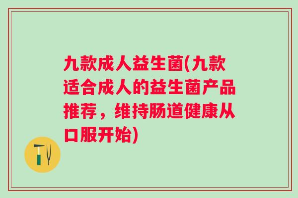 九款成人益生菌(九款适合成人的益生菌产品推荐，维持肠道健康从口服开始)
