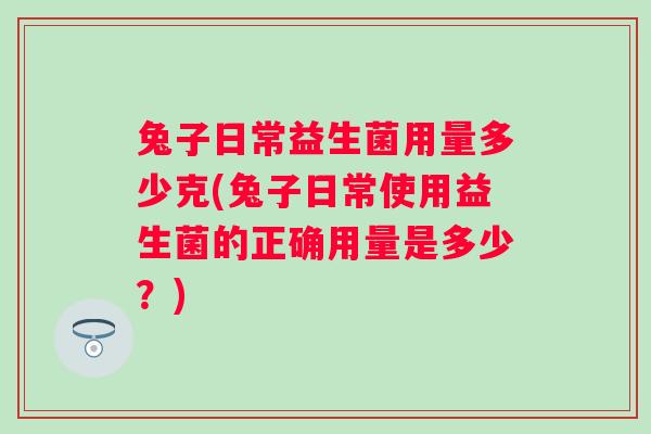 兔子日常益生菌用量多少克(兔子日常使用益生菌的正确用量是多少？)