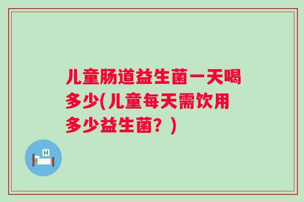 儿童肠道益生菌一天喝多少(儿童每天需饮用多少益生菌?) 儿童肠道益生菌一天喝多少(儿童每天需饮用多少益生菌?)