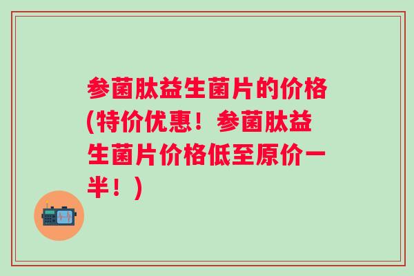 参菌肽益生菌片的价格(特价优惠!参菌肽益生菌片价格低至原价一半!) 参菌肽益生菌片的价格(特价优惠!参菌肽益生菌片价格低至原价一半!)