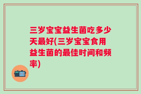 三岁宝宝益生菌吃多少天好(三岁宝宝食用益生菌的佳时间和频率) 三岁宝宝益生菌吃多少天好(三岁宝宝食用益生菌的佳时间和频率)