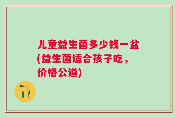 儿童益生菌多少钱一盆(益生菌适合孩子吃，价格公道)