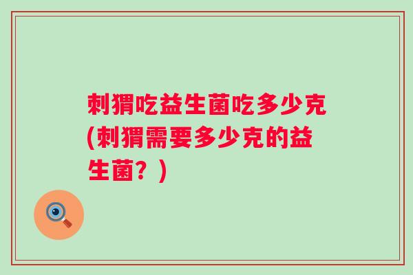 刺猬吃益生菌吃多少克(刺猬需要多少克的益生菌?) 刺猬吃益生菌吃多少克(刺猬需要多少克的益生菌?)