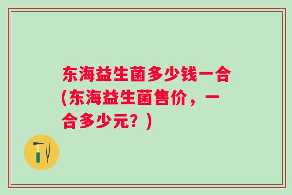 东海益生菌多少钱一合(东海益生菌售价,一合多少元?) 东海益生菌多少钱一合(东海益生菌售价,一合多少元?)
