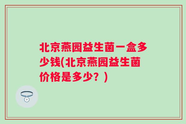 北京燕园益生菌一盒多少钱(北京燕园益生菌价格是多少?) 北京燕园益生菌一盒多少钱(北京燕园益生菌价格是多少?)