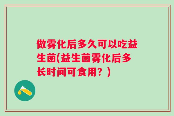 做雾化后多久可以吃益生菌(益生菌雾化后多长时间可食用？)
