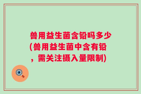 兽用益生菌含铅吗多少(兽用益生菌中含有铅,需关注摄入量限制) 兽用益生菌含铅吗多少(兽用益生菌中含有铅,需关注摄入量限制)