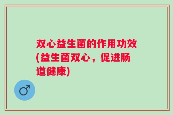 双心益生菌的作用功效(益生菌双心，促进肠道健康)