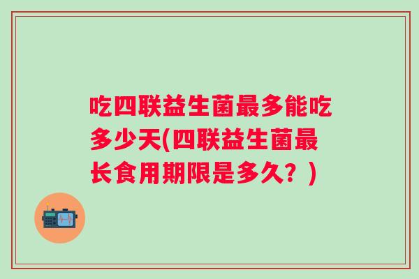 吃四联益生菌多能吃多少天(四联益生菌长食用期限是多久？)