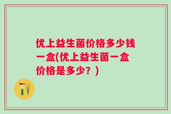 优上益生菌价格多少钱一盒(优上益生菌一盒价格是多少？)