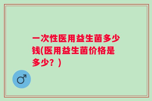 一次性医用益生菌多少钱(医用益生菌价格是多少？)