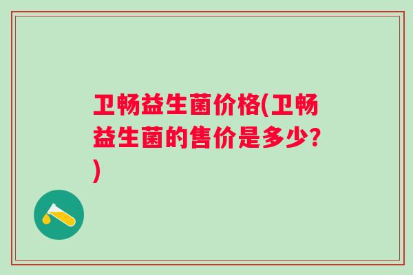 卫畅益生菌价格(卫畅益生菌的售价是多少？)