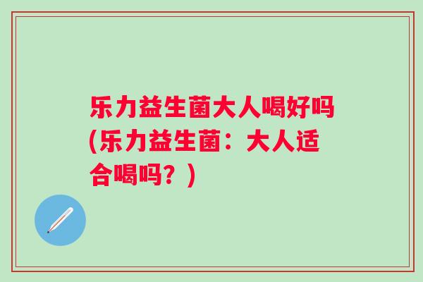乐力益生菌大人喝好吗(乐力益生菌:大人适合喝吗?) 乐力益生菌大人喝好吗(乐力益生菌:大人适合喝吗?)