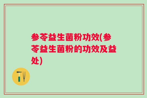 参苓益生菌粉功效(参苓益生菌粉的功效及益处)
