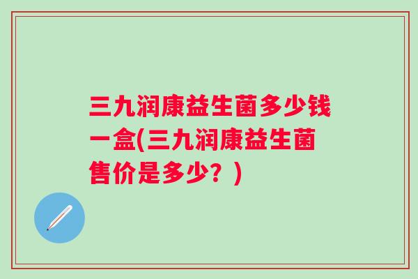 三九润康益生菌多少钱一盒(三九润康益生菌售价是多少？)