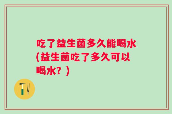 吃了益生菌多久能喝水(益生菌吃了多久可以喝水？)