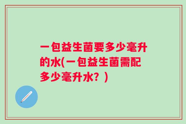 一包益生菌要多少毫升的水(一包益生菌需配多少毫升水?) 一包益生菌要多少毫升的水(一包益生菌需配多少毫升水?)