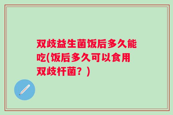 双歧益生菌饭后多久能吃(饭后多久可以食用双歧杆菌？)