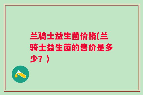 兰骑士益生菌价格(兰骑士益生菌的售价是多少？)