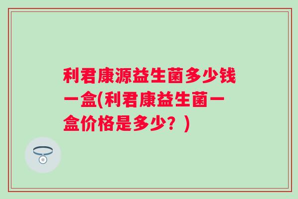 利君康源益生菌多少钱一盒(利君康益生菌一盒价格是多少？)