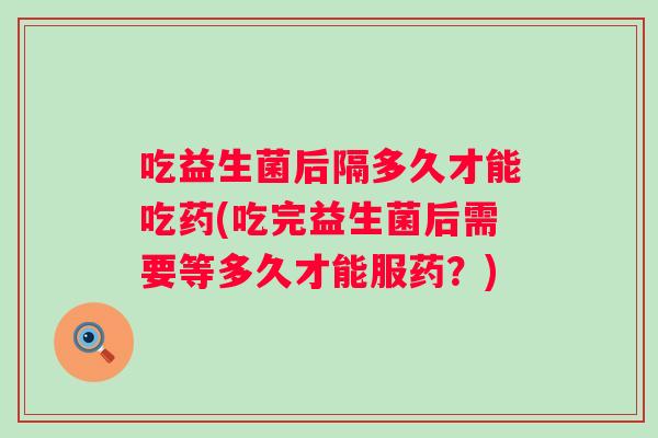 吃益生菌后隔多久才能吃药(吃完益生菌后需要等多久才能服药?) 吃益生菌后隔多久才能吃药(吃完益生菌后需要等多久才能服药?)