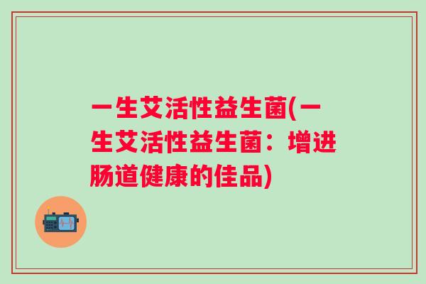 一生艾活性益生菌(一生艾活性益生菌:增进肠道健康的佳品) 一生艾活性益生菌(一生艾活性益生菌:增进肠道健康的佳品)