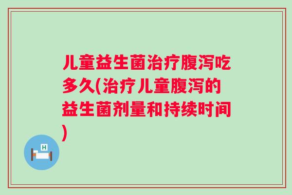 儿童益生菌吃多久(儿童的益生菌剂量和持续时间) 儿童益生菌吃多久(儿童的益生菌剂量和持续时间)