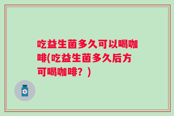 吃益生菌多久可以喝咖啡(吃益生菌多久后方可喝咖啡?) 吃益生菌多久可以喝咖啡(吃益生菌多久后方可喝咖啡?)
