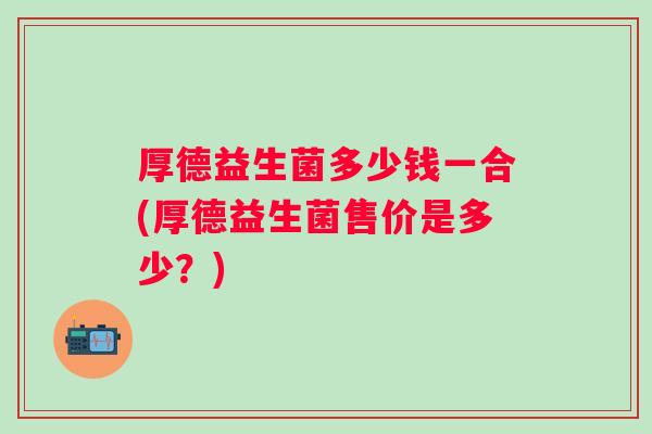 厚德益生菌多少钱一合(厚德益生菌售价是多少？)