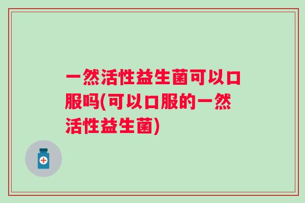 一然活性益生菌可以口服吗(可以口服的一然活性益生菌)