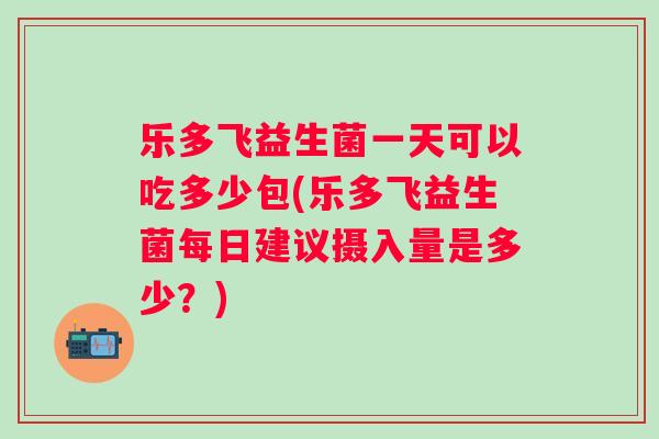 乐多飞益生菌一天可以吃多少包(乐多飞益生菌每日建议摄入量是多少？)