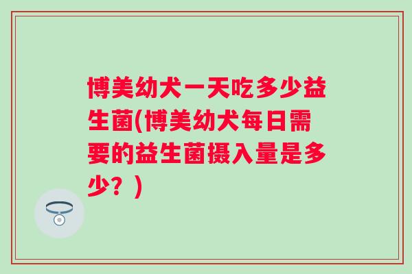 博美幼犬一天吃多少益生菌(博美幼犬每日需要的益生菌摄入量是多少？)