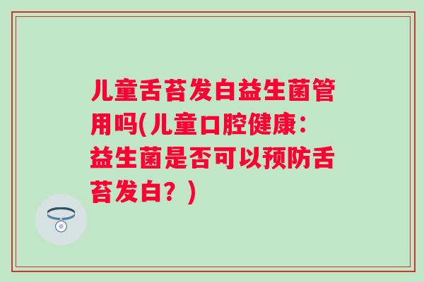 儿童舌苔发白益生菌管用吗(儿童口腔健康：益生菌是否可以舌苔发白？)
