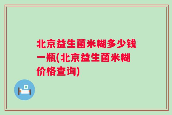 北京益生菌米糊多少钱一瓶(北京益生菌米糊价格查询) 北京益生菌米糊多少钱一瓶(北京益生菌米糊价格查询)
