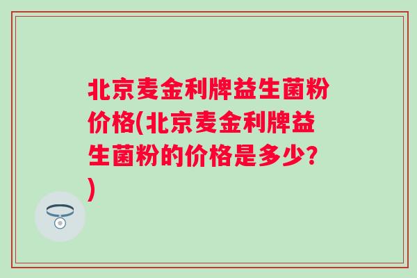 北京麦金利牌益生菌粉价格(北京麦金利牌益生菌粉的价格是多少？)
