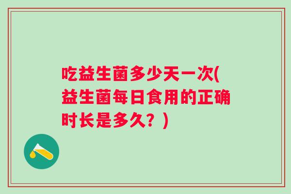 吃益生菌多少天一次(益生菌每日食用的正确时长是多久？)